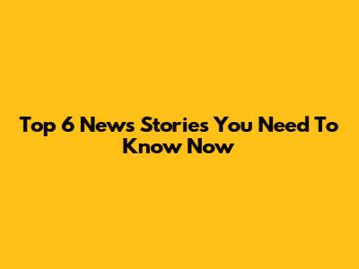 Top 6 News Stories You Need To Know Now