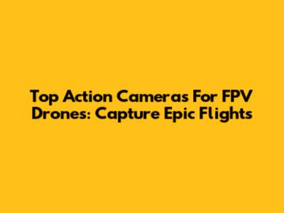 Top Action Cameras For FPV Drones: Capture Epic Flights