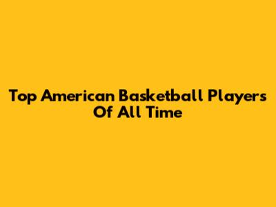 Top American Basketball Players Of All Time
