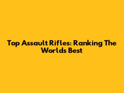 Top Assault Rifles: Ranking The World's Best