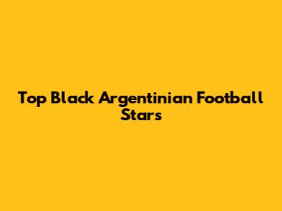 Top Black Argentinian Football Stars