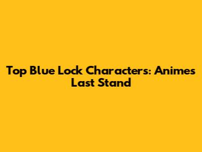 Top Blue Lock Characters: Anime's Last Stand