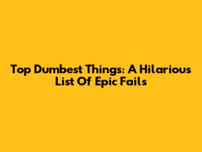 Top Dumbest Things: A Hilarious List Of Epic Fails