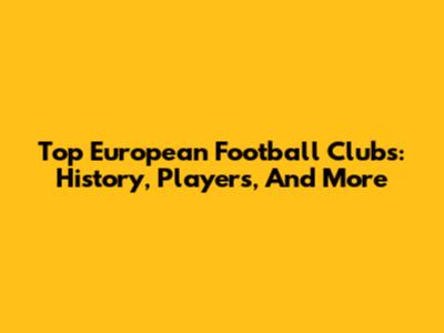 Top European Football Clubs: History, Players, And More
