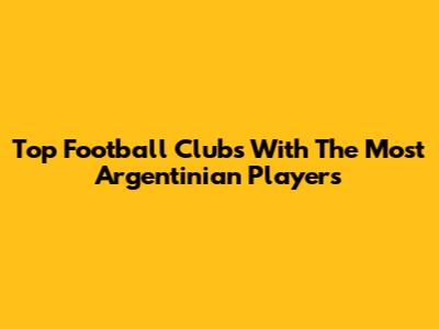 Top Football Clubs With The Most Argentinian Players