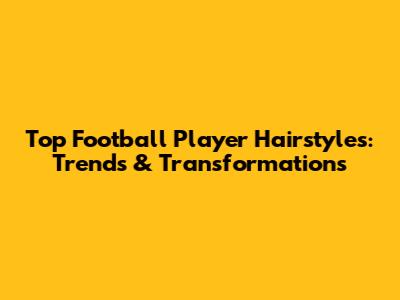 Top Football Player Hairstyles: Trends & Transformations