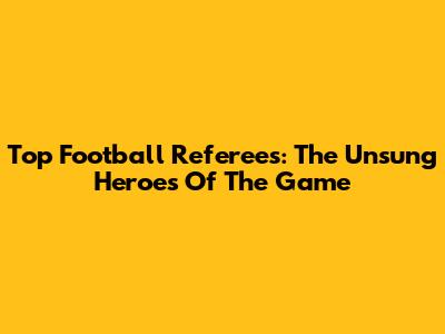 Top Football Referees: The Unsung Heroes Of The Game
