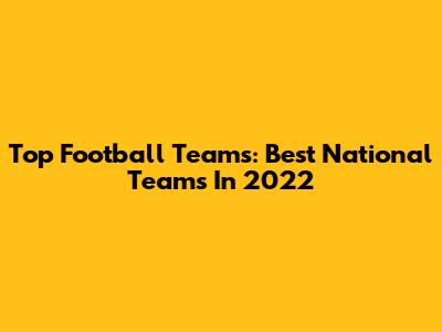 Top Football Teams: Best National Teams In 2022