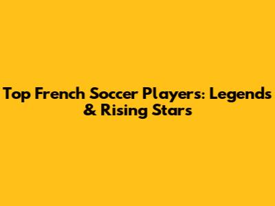 Top French Soccer Players: Legends & Rising Stars