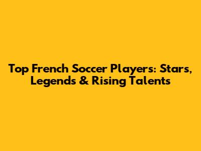 Top French Soccer Players: Stars, Legends & Rising Talents