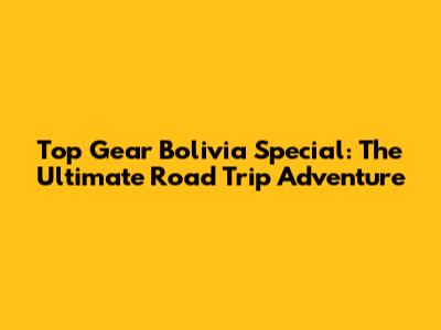 Top Gear Bolivia Special: The Ultimate Road Trip Adventure