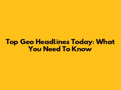 Top Geo Headlines Today: What You Need To Know