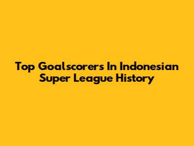 Top Goalscorers In Indonesian Super League History