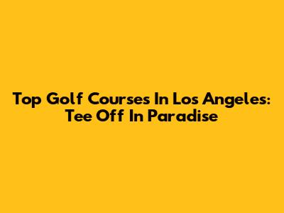 Top Golf Courses In Los Angeles: Tee Off In Paradise
