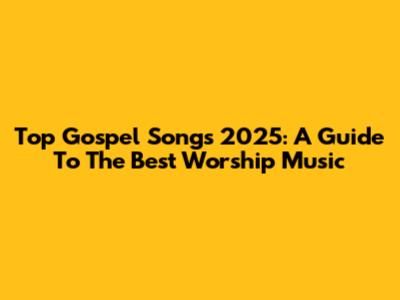 Top Gospel Songs 2025: A Guide To The Best Worship Music
