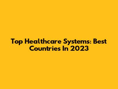 Top Healthcare Systems: Best Countries In 2023