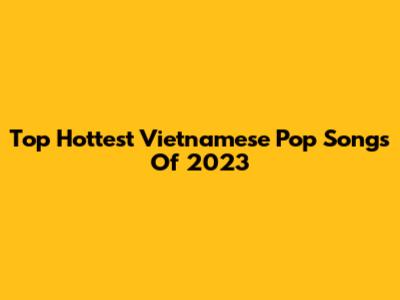 Top Hottest Vietnamese Pop Songs Of 2023
