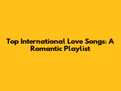 Top International Love Songs: A Romantic Playlist