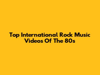 Top International Rock Music Videos Of The 80s