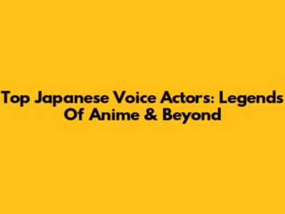 Top Japanese Voice Actors: Legends Of Anime & Beyond
