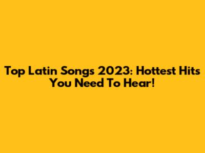 Top Latin Songs 2023: Hottest Hits You Need To Hear!