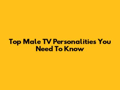 Top Male TV Personalities You Need To Know