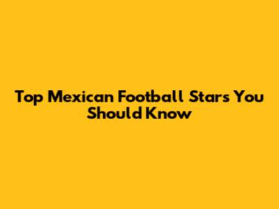 Top Mexican Football Stars You Should Know