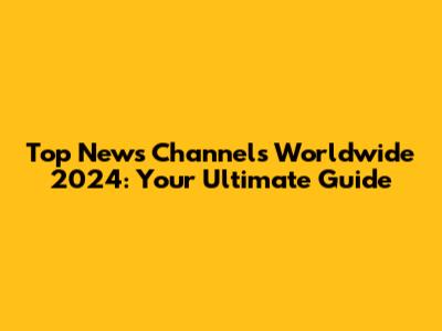 Top News Channels Worldwide 2024: Your Ultimate Guide