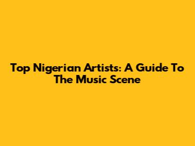 Top Nigerian Artists: A Guide To The Music Scene