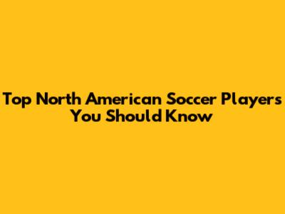 Top North American Soccer Players You Should Know