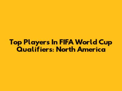 Top Players In FIFA World Cup Qualifiers: North America