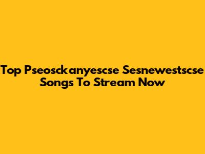 Top Pseosckanyescse Sesnewestscse Songs To Stream Now