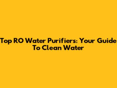 Top RO Water Purifiers: Your Guide To Clean Water