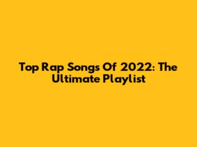 Top Rap Songs Of 2022: The Ultimate Playlist
