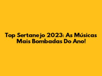 Top Sertanejo 2023: As Músicas Mais Bombadas Do Ano!