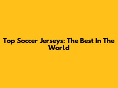 Top Soccer Jerseys: The Best In The World