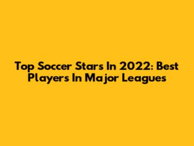 Top Soccer Stars In 2022: Best Players In Major Leagues