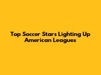 Top Soccer Stars Lighting Up American Leagues