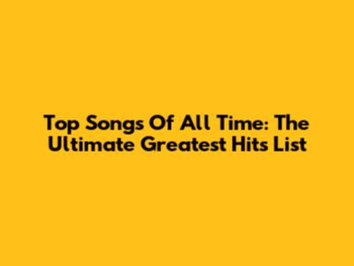 Top Songs Of All Time: The Ultimate Greatest Hits List