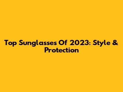 Top Sunglasses Of 2023: Style & Protection