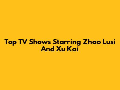Top TV Shows Starring Zhao Lusi And Xu Kai