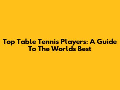 Top Table Tennis Players: A Guide To The World's Best