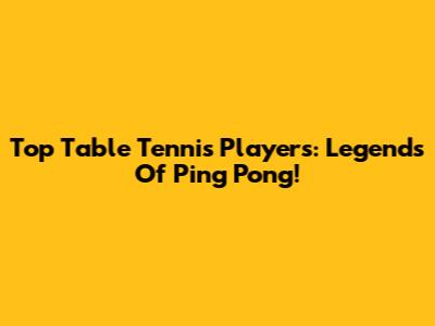 Top Table Tennis Players: Legends Of Ping Pong!