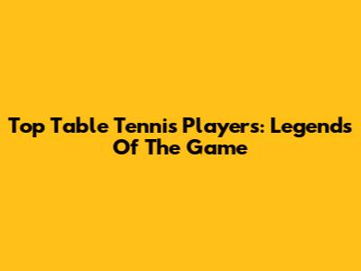 Top Table Tennis Players: Legends Of The Game