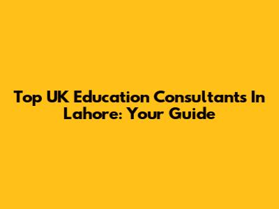 Top UK Education Consultants In Lahore: Your Guide