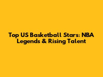 Top US Basketball Stars: NBA Legends & Rising Talent
