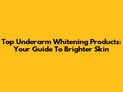 Top Underarm Whitening Products: Your Guide To Brighter Skin