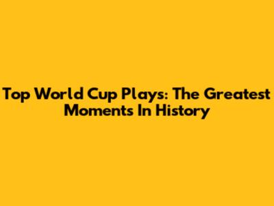 Top World Cup Plays: The Greatest Moments In History