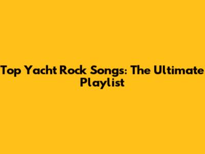 Top Yacht Rock Songs: The Ultimate Playlist
