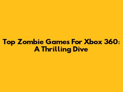 Top Zombie Games For Xbox 360: A Thrilling Dive